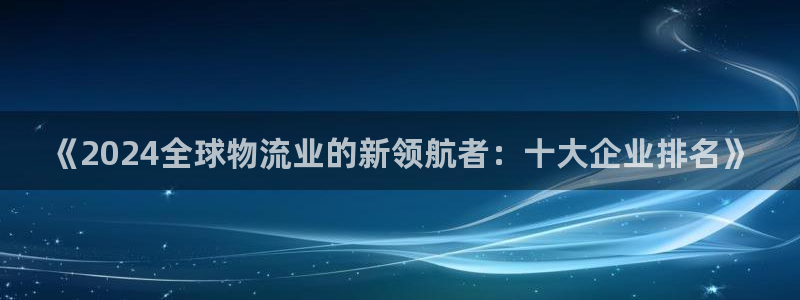tpt钱包币：《2024全球物流业的新领航者：十大企业排名》